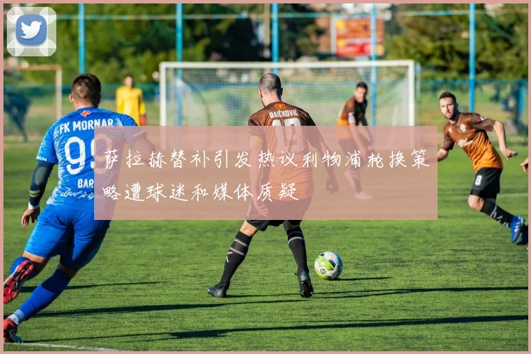 萨拉赫替补引发热议利物浦轮换策略遭球迷和媒体质疑